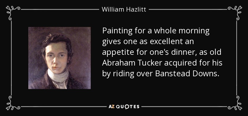 Painting for a whole morning gives one as excellent an appetite for one's dinner, as old Abraham Tucker acquired for his by riding over Banstead Downs. - William Hazlitt
