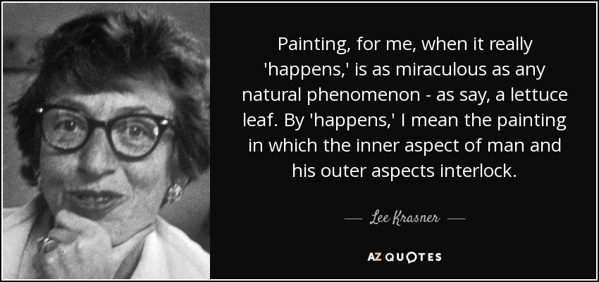 Painting, for me, when it really 'happens,' is as miraculous as any natural phenomenon - as say, a lettuce leaf. By 'happens,' I mean the painting in which the inner aspect of man and his outer aspects interlock. - Lee Krasner