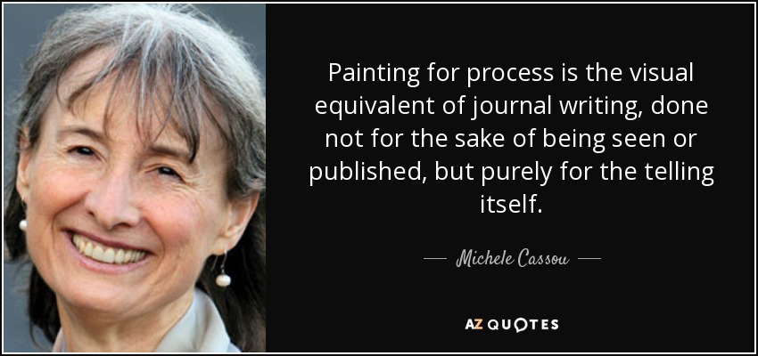 Painting for process is the visual equivalent of journal writing, done not for the sake of being seen or published, but purely for the telling itself. - Michele Cassou