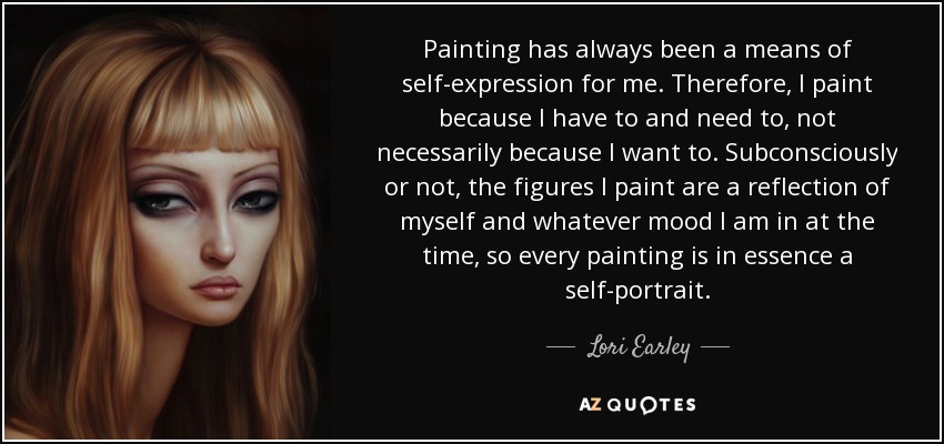 Painting has always been a means of self-expression for me. Therefore, I paint because I have to and need to, not necessarily because I want to. Subconsciously or not, the figures I paint are a reflection of myself and whatever mood I am in at the time, so every painting is in essence a self-portrait. - Lori Earley