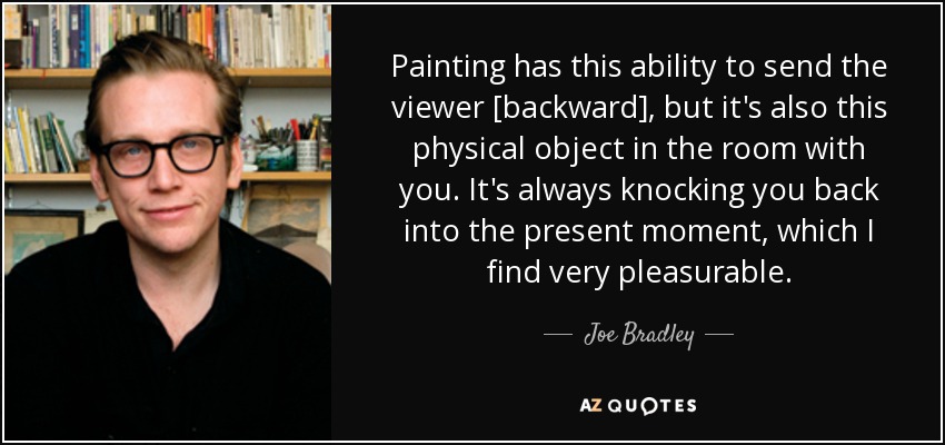 Painting has this ability to send the viewer [backward], but it's also this physical object in the room with you. It's always knocking you back into the present moment, which I find very pleasurable. - Joe Bradley