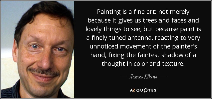 Painting is a fine art: not merely because it gives us trees and faces and lovely things to see, but because paint is a finely tuned antenna, reacting to very unnoticed movement of the painter's hand, fixing the faintest shadow of a thought in color and texture. - James Elkins