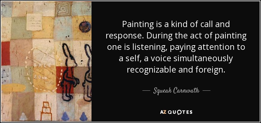 Painting is a kind of call and response. During the act of painting one is listening, paying attention to a self, a voice simultaneously recognizable and foreign. - Squeak Carnwath