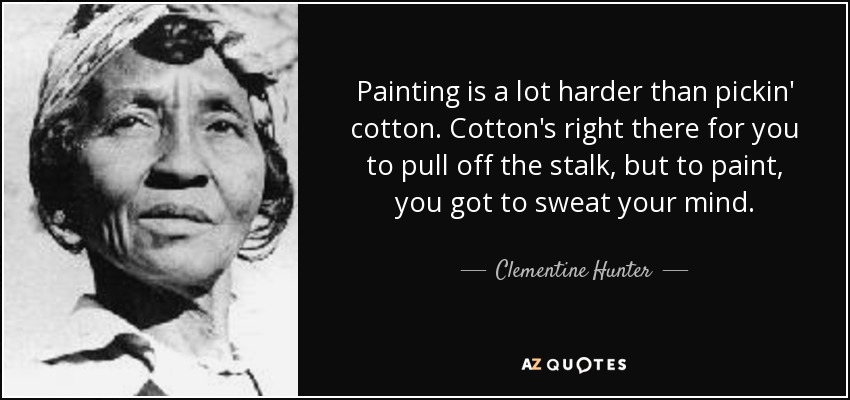 Painting is a lot harder than pickin' cotton. Cotton's right there for you to pull off the stalk, but to paint, you got to sweat your mind. - Clementine Hunter