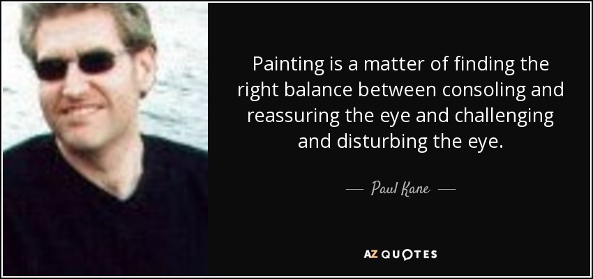 Painting is a matter of finding the right balance between consoling and reassuring the eye and challenging and disturbing the eye. - Paul Kane