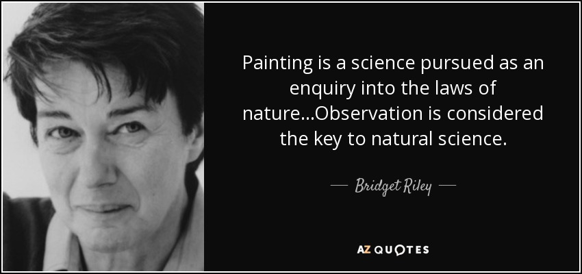 Painting is a science pursued as an enquiry into the laws of nature...Observation is considered the key to natural science. - Bridget Riley