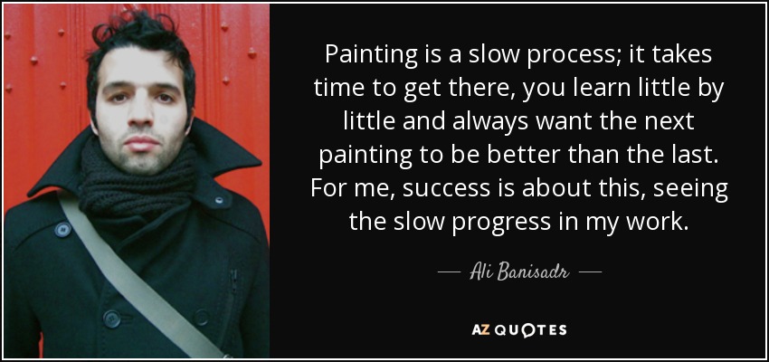 Painting is a slow process; it takes time to get there, you learn little by little and always want the next painting to be better than the last. For me, success is about this, seeing the slow progress in my work. - Ali Banisadr