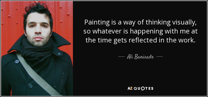 Painting is a way of thinking visually, so whatever is happening with me at the time gets reflected in the work. - Ali Banisadr
