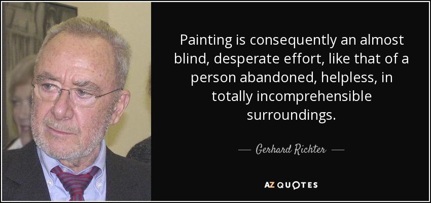 Painting is consequently an almost blind, desperate effort, like that of a person abandoned, helpless, in totally incomprehensible surroundings. - Gerhard Richter
