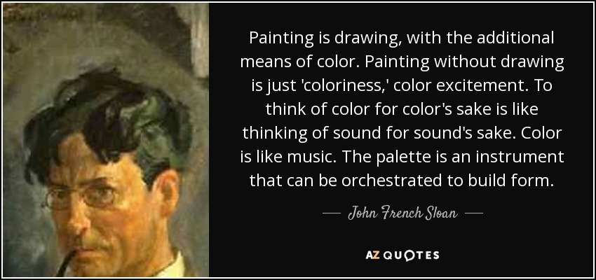 Painting is drawing, with the additional means of color. Painting without drawing is just 'coloriness,' color excitement. To think of color for color's sake is like thinking of sound for sound's sake. Color is like music. The palette is an instrument that can be orchestrated to build form. - John French Sloan