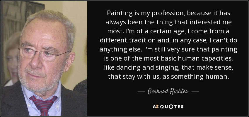 Painting is my profession, because it has always been the thing that interested me most. I'm of a certain age, I come from a different tradition and, in any case, I can't do anything else. I'm still very sure that painting is one of the most basic human capacities, like dancing and singing, that make sense, that stay with us, as something human. - Gerhard Richter