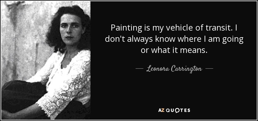 Painting is my vehicle of transit. I don't always know where I am going or what it means. - Leonora Carrington