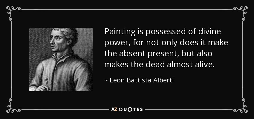 Painting is possessed of divine power, for not only does it make the absent present, but also makes the dead almost alive. - Leon Battista Alberti