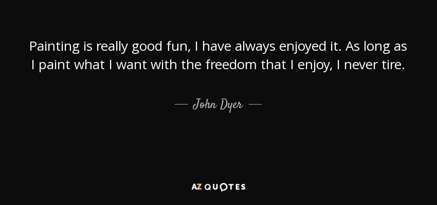 Painting is really good fun, I have always enjoyed it. As long as I paint what I want with the freedom that I enjoy, I never tire. - John Dyer