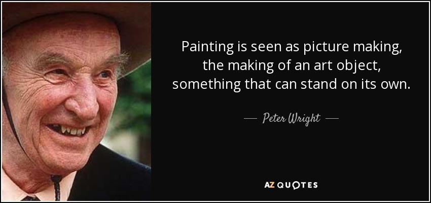 Painting is seen as picture making, the making of an art object, something that can stand on its own. - Peter Wright