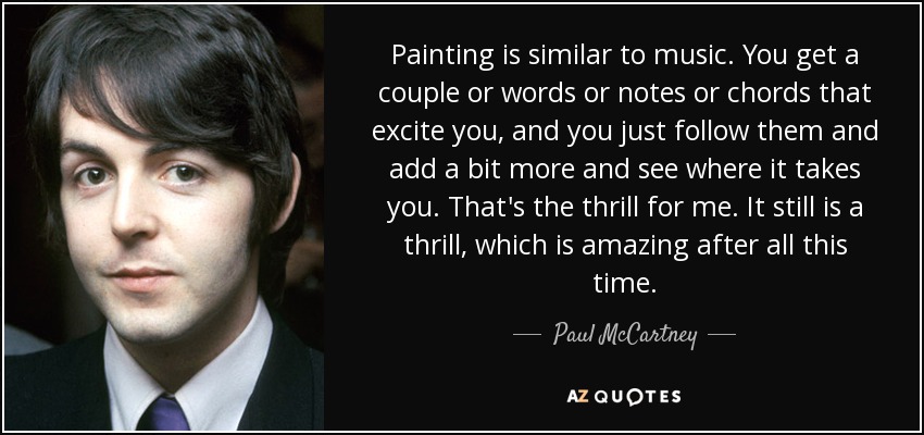 Painting is similar to music. You get a couple or words or notes or chords that excite you, and you just follow them and add a bit more and see where it takes you. That's the thrill for me. It still is a thrill, which is amazing after all this time. - Paul McCartney