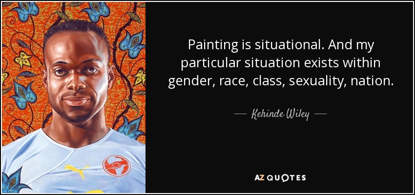 Painting is situational. And my particular situation exists within gender, race, class, sexuality, nation. - Kehinde Wiley