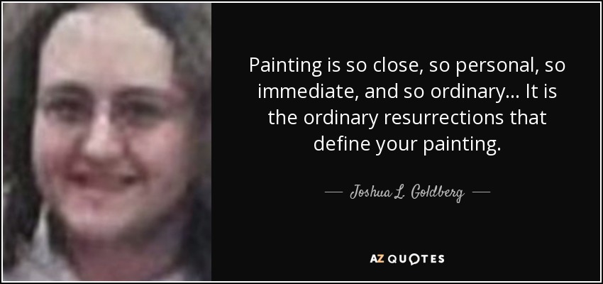 Painting is so close, so personal, so immediate, and so ordinary... It is the ordinary resurrections that define your painting. - Joshua L. Goldberg