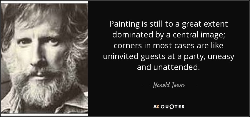 Painting is still to a great extent dominated by a central image; corners in most cases are like uninvited guests at a party, uneasy and unattended. - Harold Town