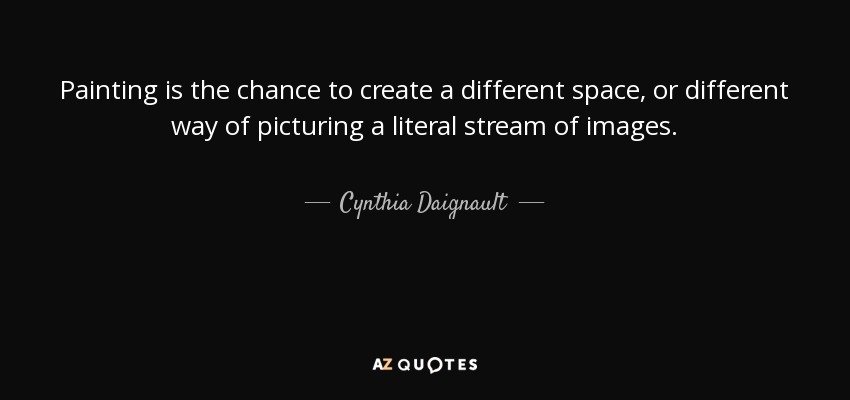 Painting is the chance to create a different space, or different way of picturing a literal stream of images. - Cynthia Daignault