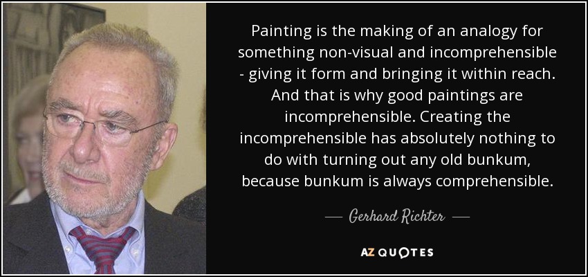 Painting is the making of an analogy for something non-visual and incomprehensible - giving it form and bringing it within reach. And that is why good paintings are incomprehensible. Creating the incomprehensible has absolutely nothing to do with turning out any old bunkum, because bunkum is always comprehensible. - Gerhard Richter