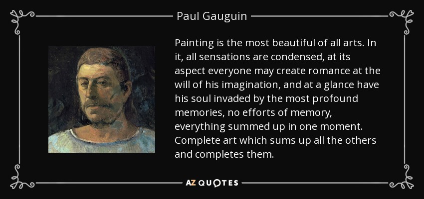 Painting is the most beautiful of all arts. In it, all sensations are condensed, at its aspect everyone may create romance at the will of his imagination, and at a glance have his soul invaded by the most profound memories, no efforts of memory, everything summed up in one moment. Complete art which sums up all the others and completes them. - Paul Gauguin