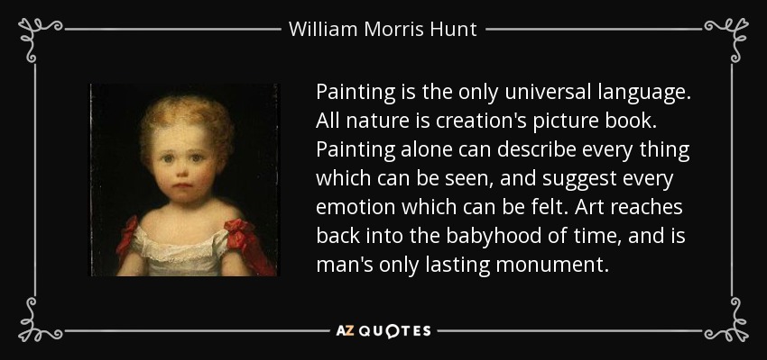 Painting is the only universal language. All nature is creation's picture book. Painting alone can describe every thing which can be seen, and suggest every emotion which can be felt. Art reaches back into the babyhood of time, and is man's only lasting monument. - William Morris Hunt