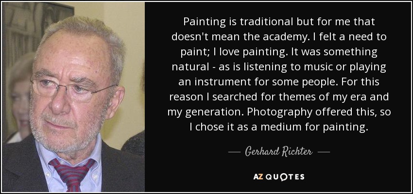 Painting is traditional but for me that doesn't mean the academy. I felt a need to paint; I love painting. It was something natural - as is listening to music or playing an instrument for some people. For this reason I searched for themes of my era and my generation. Photography offered this, so I chose it as a medium for painting. - Gerhard Richter