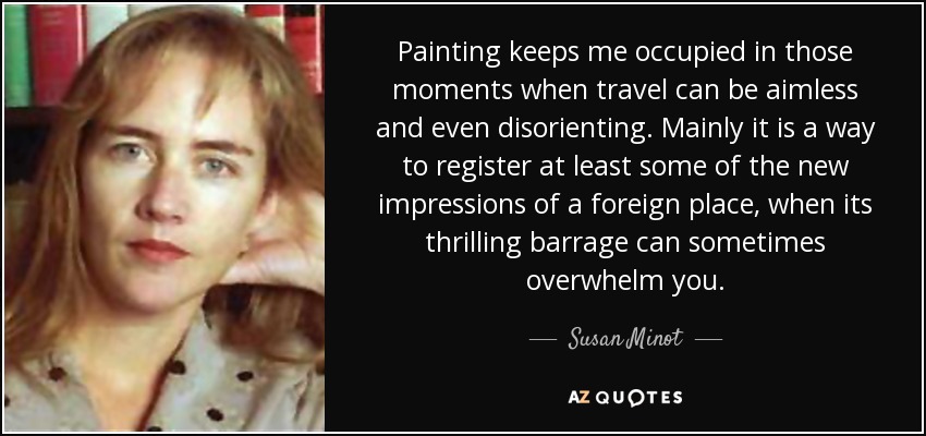Painting keeps me occupied in those moments when travel can be aimless and even disorienting. Mainly it is a way to register at least some of the new impressions of a foreign place, when its thrilling barrage can sometimes overwhelm you. - Susan Minot