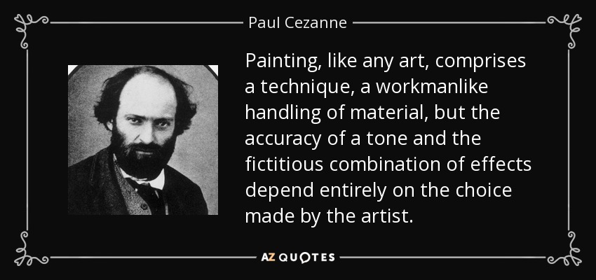 Painting, like any art, comprises a technique, a workmanlike handling of material, but the accuracy of a tone and the fictitious combination of effects depend entirely on the choice made by the artist. - Paul Cezanne