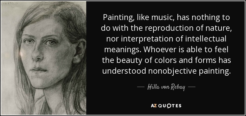 Painting, like music, has nothing to do with the reproduction of nature, nor interpretation of intellectual meanings. Whoever is able to feel the beauty of colors and forms has understood nonobjective painting. - Hilla von Rebay