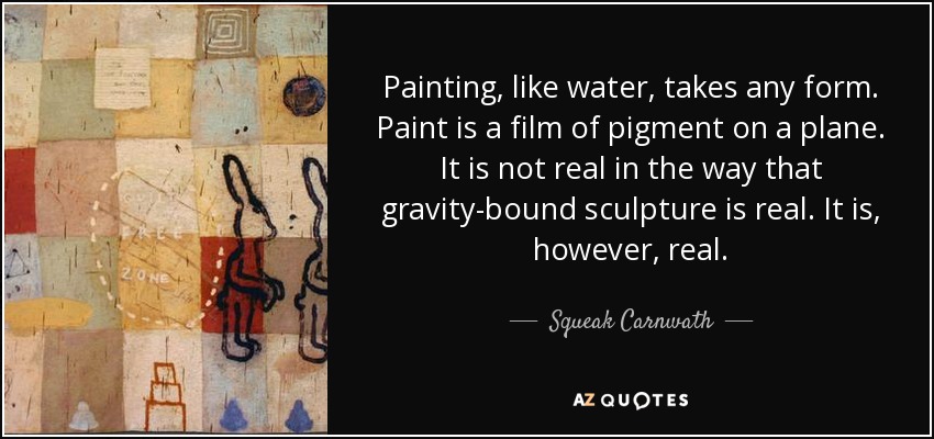 Painting, like water, takes any form. Paint is a film of pigment on a plane. It is not real in the way that gravity-bound sculpture is real. It is, however, real. - Squeak Carnwath