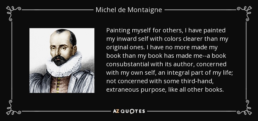 Painting myself for others, I have painted my inward self with colors clearer than my original ones. I have no more made my book than my book has made me--a book consubstantial with its author, concerned with my own self, an integral part of my life; not concerned with some third-hand, extraneous purpose, like all other books. - Michel de Montaigne