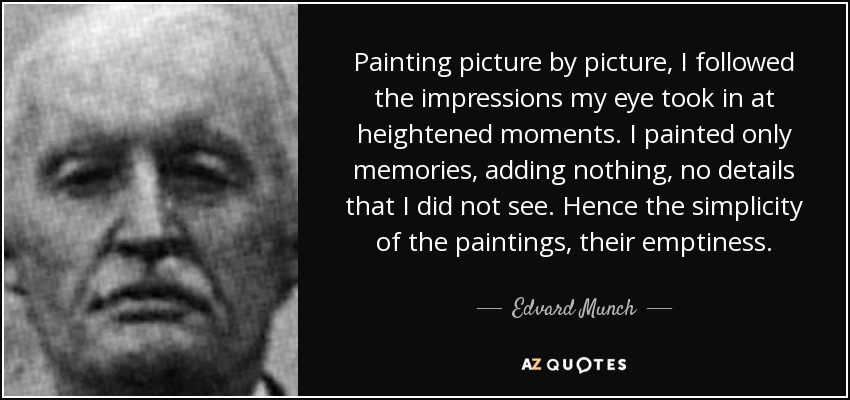 Painting picture by picture, I followed the impressions my eye took in at heightened moments. I painted only memories, adding nothing, no details that I did not see. Hence the simplicity of the paintings, their emptiness. - Edvard Munch