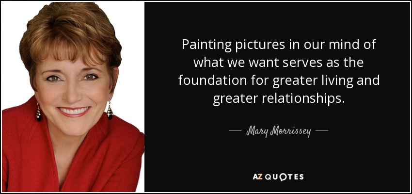 Painting pictures in our mind of what we want serves as the foundation for greater living and greater relationships. - Mary Morrissey
