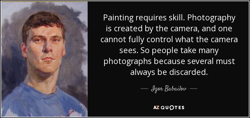 Painting requires skill. Photography is created by the camera, and one cannot fully control what the camera sees. So people take many photographs because several must always be discarded. - Igor Babailov