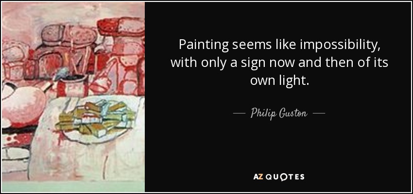 Painting seems like impossibility, with only a sign now and then of its own light. - Philip Guston