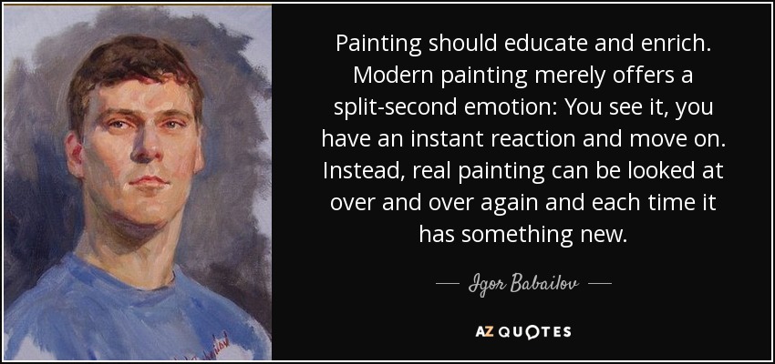 Painting should educate and enrich. Modern painting merely offers a split-second emotion: You see it, you have an instant reaction and move on. Instead, real painting can be looked at over and over again and each time it has something new. - Igor Babailov
