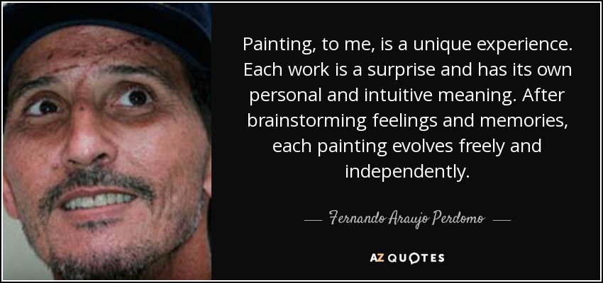 Painting, to me, is a unique experience. Each work is a surprise and has its own personal and intuitive meaning. After brainstorming feelings and memories, each painting evolves freely and independently. - Fernando Araujo Perdomo