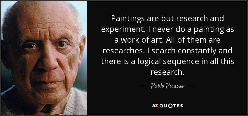 Paintings are but research and experiment. I never do a painting as a work of art. All of them are researches. I search constantly and there is a logical sequence in all this research. - Pablo Picasso