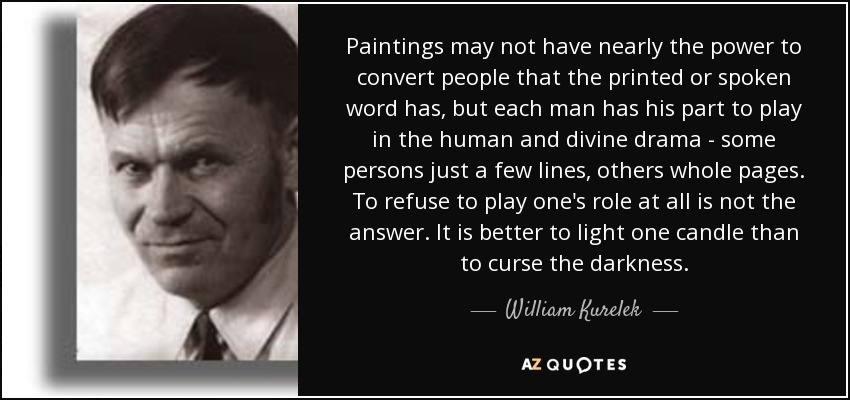 Paintings may not have nearly the power to convert people that the printed or spoken word has, but each man has his part to play in the human and divine drama - some persons just a few lines, others whole pages. To refuse to play one's role at all is not the answer. It is better to light one candle than to curse the darkness. - William Kurelek