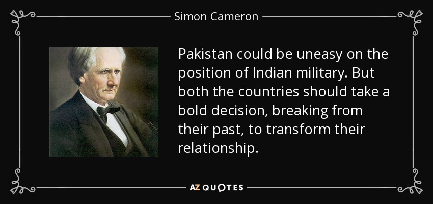 Pakistan could be uneasy on the position of Indian military. But both the countries should take a bold decision, breaking from their past, to transform their relationship. - Simon Cameron