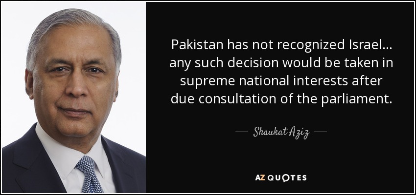 Pakistan has not recognized Israel... any such decision would be taken in supreme national interests after due consultation of the parliament. - Shaukat Aziz