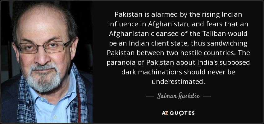 Pakistan is alarmed by the rising Indian influence in Afghanistan, and fears that an Afghanistan cleansed of the Taliban would be an Indian client state, thus sandwiching Pakistan between two hostile countries. The paranoia of Pakistan about India's supposed dark machinations should never be underestimated. - Salman Rushdie