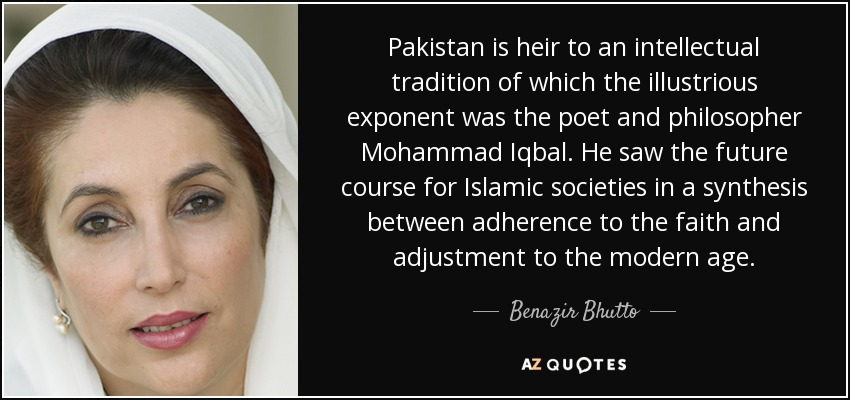 Pakistan is heir to an intellectual tradition of which the illustrious exponent was the poet and philosopher Mohammad Iqbal. He saw the future course for Islamic societies in a synthesis between adherence to the faith and adjustment to the modern age. - Benazir Bhutto