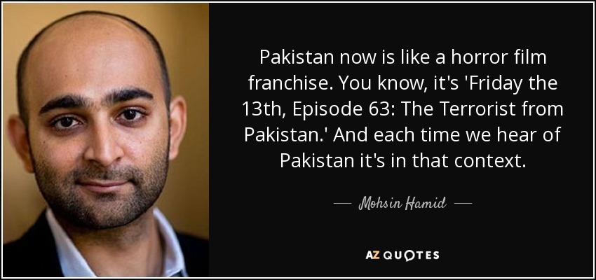 Pakistan now is like a horror film franchise. You know, it's 'Friday the 13th, Episode 63: The Terrorist from Pakistan.' And each time we hear of Pakistan it's in that context. - Mohsin Hamid