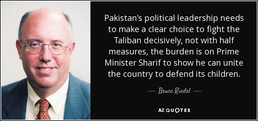 Pakistan's political leadership needs to make a clear choice to fight the Taliban decisively, not with half measures, the burden is on Prime Minister Sharif to show he can unite the country to defend its children. - Bruce Riedel