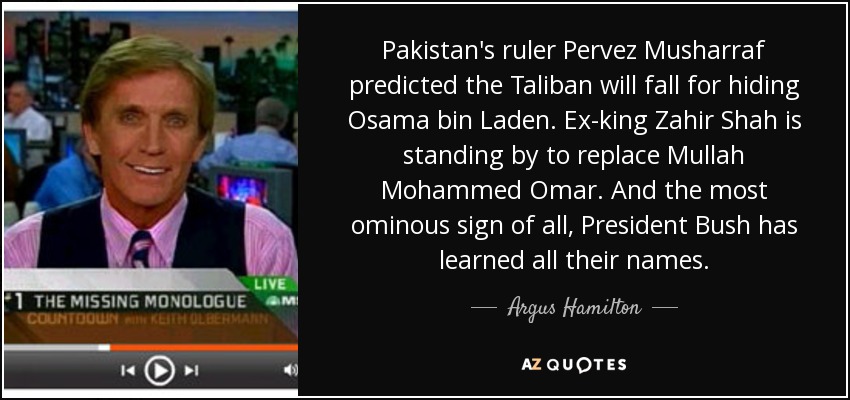 Pakistan's ruler Pervez Musharraf predicted the Taliban will fall for hiding Osama bin Laden. Ex-king Zahir Shah is standing by to replace Mullah Mohammed Omar. And the most ominous sign of all, President Bush has learned all their names. - Argus Hamilton