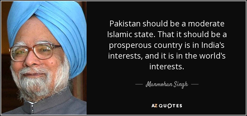 Pakistan should be a moderate Islamic state. That it should be a prosperous country is in India's interests, and it is in the world's interests. - Manmohan Singh