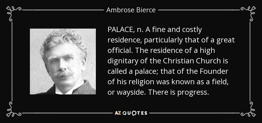 PALACE, n. A fine and costly residence, particularly that of a great official. The residence of a high dignitary of the Christian Church is called a palace; that of the Founder of his religion was known as a field, or wayside. There is progress. - Ambrose Bierce